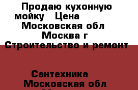 Продаю кухонную мойку › Цена ­ 10 000 - Московская обл., Москва г. Строительство и ремонт » Сантехника   . Московская обл.,Москва г.